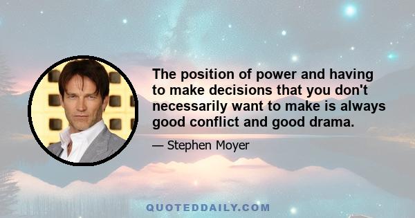 The position of power and having to make decisions that you don't necessarily want to make is always good conflict and good drama.