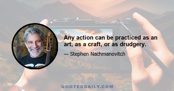 Any action can be practiced as an art, as a craft, or as drudgery.