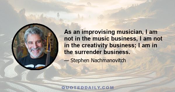 As an improvising musician, I am not in the music business, I am not in the creativity business; I am in the surrender business.