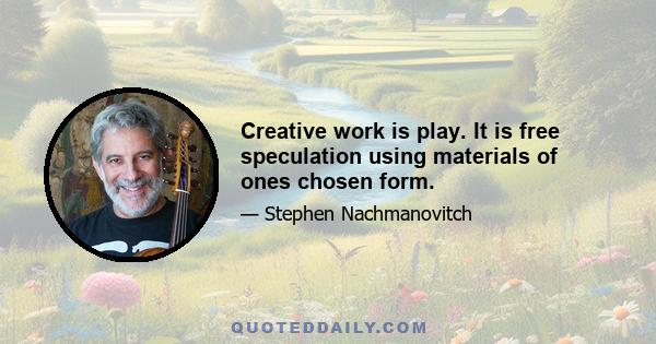 Creative work is play. It is free speculation using materials of ones chosen form.