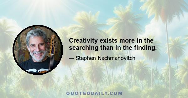 Creativity exists more in the searching than in the finding.