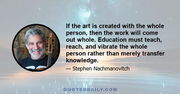 If the art is created with the whole person, then the work will come out whole. Education must teach, reach, and vibrate the whole person rather than merely transfer knowledge.