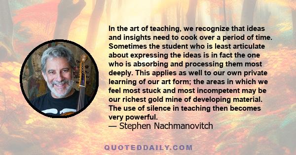 In the art of teaching, we recognize that ideas and insights need to cook over a period of time. Sometimes the student who is least articulate about expressing the ideas is in fact the one who is absorbing and