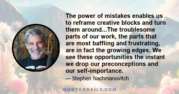 The power of mistakes enables us to reframe creative blocks and turn them around...The troublesome parts of our work, the parts that are most baffling and frustrating, are in fact the growing edges. We see these