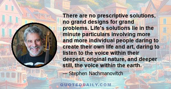 There are no prescriptive solutions, no grand designs for grand problems. Life's solutions lie in the minute particulars involving more and more individual people daring to create their own life and art, daring to