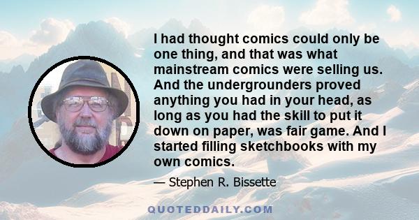 I had thought comics could only be one thing, and that was what mainstream comics were selling us. And the undergrounders proved anything you had in your head, as long as you had the skill to put it down on paper, was