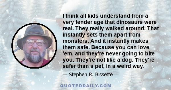 I think all kids understand from a very tender age that dinosaurs were real. They really walked around. That instantly sets them apart from monsters. And it instantly makes them safe. Because you can love 'em, and