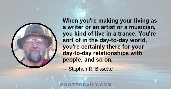 When you're making your living as a writer or an artist or a musician, you kind of live in a trance. You're sort of in the day-to-day world, you're certainly there for your day-to-day relationships with people, and so