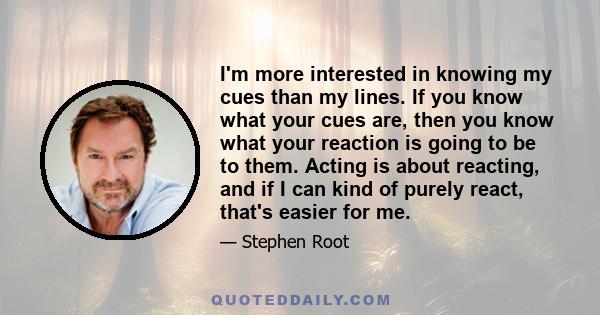 I'm more interested in knowing my cues than my lines. If you know what your cues are, then you know what your reaction is going to be to them. Acting is about reacting, and if I can kind of purely react, that's easier