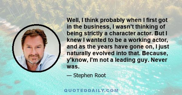 Well, I think probably when I first got in the business, I wasn't thinking of being strictly a character actor. But I knew I wanted to be a working actor, and as the years have gone on, I just naturally evolved into