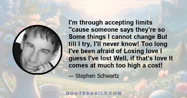 I'm through accepting limits ''cause someone says they're so Some things I cannot change But till I try, I'll never know! Too long I've been afraid of Losing love I guess I've lost Well, if that's love It comes at much