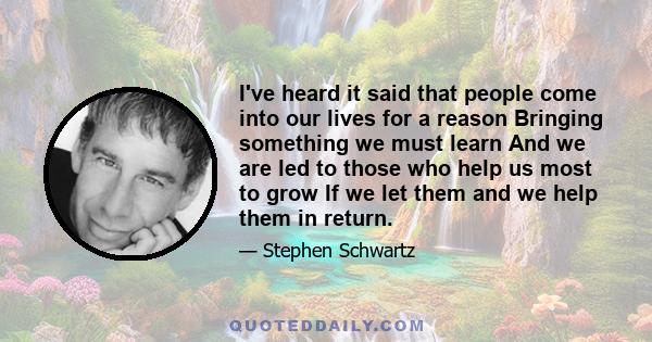 I've heard it said that people come into our lives for a reason Bringing something we must learn And we are led to those who help us most to grow If we let them and we help them in return.