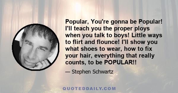 Popular, You're gonna be Popular! I'll teach you the proper ploys when you talk to boys! Little ways to flirt and flounce! I'll show you what shoes to wear, how to fix your hair, everything that really counts, to be