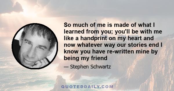 So much of me is made of what I learned from you; you'll be with me like a handprint on my heart and now whatever way our stories end I know you have re-written mine by being my friend