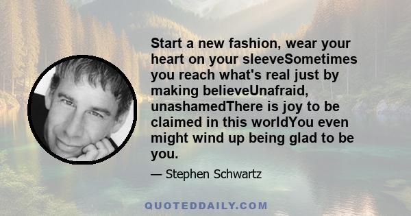 Start a new fashion, wear your heart on your sleeveSometimes you reach what's real just by making believeUnafraid, unashamedThere is joy to be claimed in this worldYou even might wind up being glad to be you.