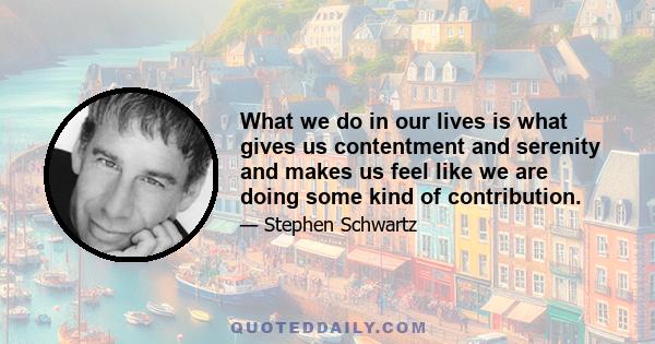 What we do in our lives is what gives us contentment and serenity and makes us feel like we are doing some kind of contribution.