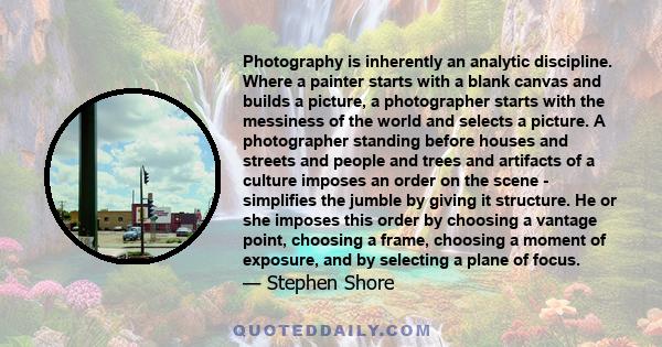 Photography is inherently an analytic discipline. Where a painter starts with a blank canvas and builds a picture, a photographer starts with the messiness of the world and selects a picture. A photographer standing