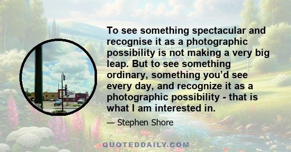 To see something spectacular and recognise it as a photographic possibility is not making a very big leap. But to see something ordinary, something you’d see every day, and recognize it as a photographic possibility -