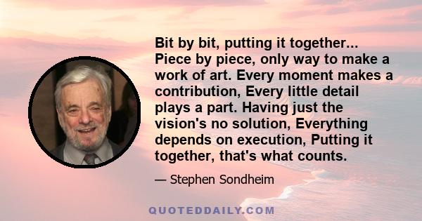 Bit by bit, putting it together... Piece by piece, only way to make a work of art. Every moment makes a contribution, Every little detail plays a part. Having just the vision's no solution, Everything depends on