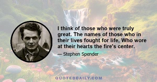 I think of those who were truly great. The names of those who in their lives fought for life, Who wore at their hearts the fire's center.