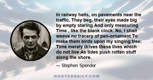 In railway halls, on pavements near the traffic, They beg, their eyes made big by empty staring And only measuring Time , like the blank clock. No, I shall weave no tracery of pen-ornament To make them birds upon my