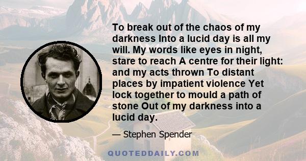 To break out of the chaos of my darkness Into a lucid day is all my will. My words like eyes in night, stare to reach A centre for their light: and my acts thrown To distant places by impatient violence Yet lock