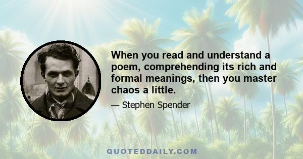 When you read and understand a poem, comprehending its rich and formal meanings, then you master chaos a little.