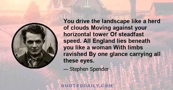 You drive the landscape like a herd of clouds Moving against your horizontal tower Of steadfast speed. All England lies beneath you like a woman With limbs ravished By one glance carrying all these eyes.