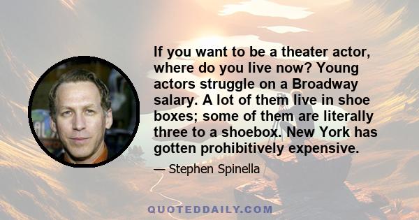 If you want to be a theater actor, where do you live now? Young actors struggle on a Broadway salary. A lot of them live in shoe boxes; some of them are literally three to a shoebox. New York has gotten prohibitively