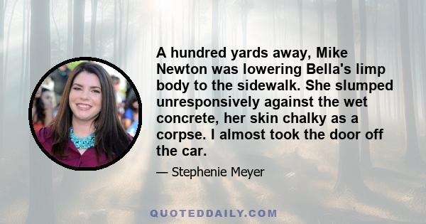 A hundred yards away, Mike Newton was lowering Bella's limp body to the sidewalk. She slumped unresponsively against the wet concrete, her skin chalky as a corpse. I almost took the door off the car.