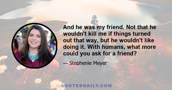 And he was my friend. Not that he wouldn't kill me if things turned out that way, but he wouldn't like doing it. With humans, what more could you ask for a friend?