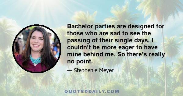 Bachelor parties are designed for those who are sad to see the passing of their single days. I couldn’t be more eager to have mine behind me. So there’s really no point.