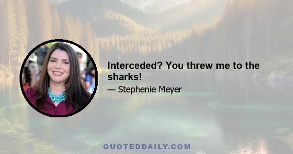 Interceded? You threw me to the sharks!