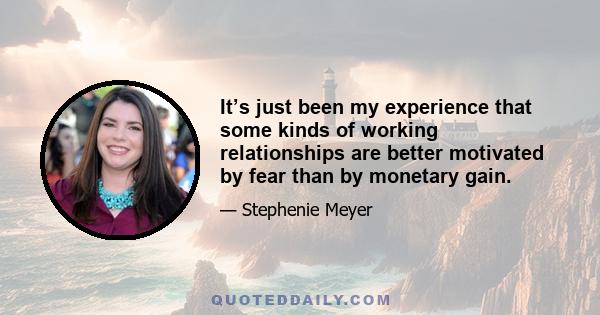 It’s just been my experience that some kinds of working relationships are better motivated by fear than by monetary gain.