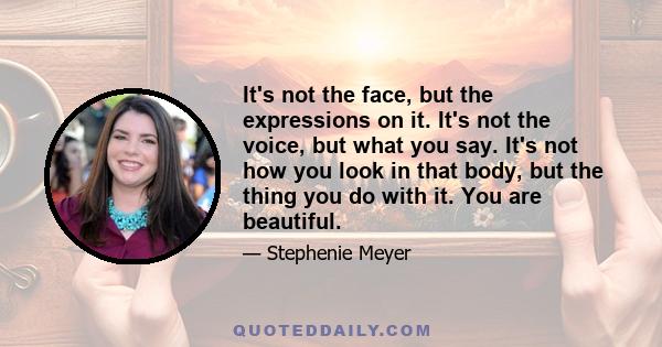 It's not the face, but the expressions on it. It's not the voice, but what you say. It's not how you look in that body, but the thing you do with it. You are beautiful.