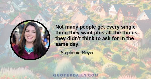 Not many people get every single thing they want plus all the things they didn't think to ask for in the same day.