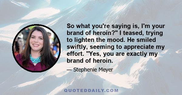 So what you're saying is, I'm your brand of heroin? I teased, trying to lighten the mood. He smiled swiftly, seeming to appreciate my effort. Yes, you are exactly my brand of heroin.