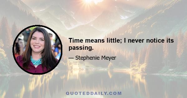 Time means little; I never notice its passing.