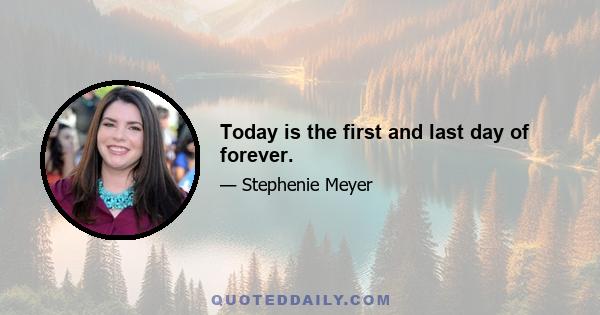 Today is the first and last day of forever.