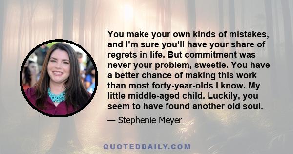 You make your own kinds of mistakes, and I’m sure you’ll have your share of regrets in life. But commitment was never your problem, sweetie. You have a better chance of making this work than most forty-year-olds I know. 