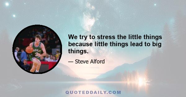 We try to stress the little things because little things lead to big things.