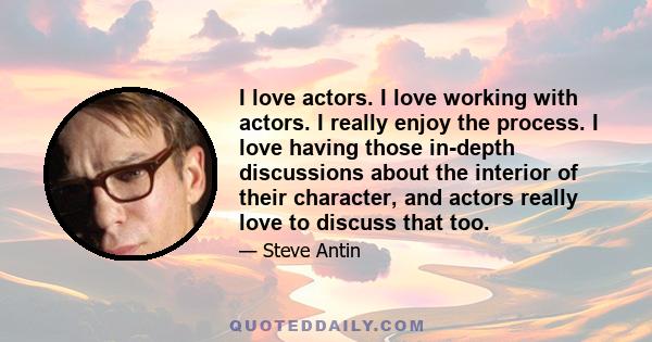 I love actors. I love working with actors. I really enjoy the process. I love having those in-depth discussions about the interior of their character, and actors really love to discuss that too.
