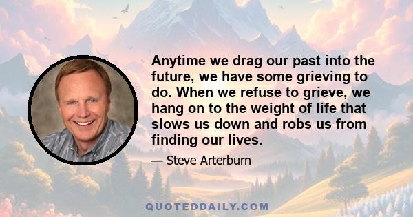 Anytime we drag our past into the future, we have some grieving to do. When we refuse to grieve, we hang on to the weight of life that slows us down and robs us from finding our lives.