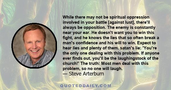 While there may not be spiritual oppression involved in your battle [against lust], there'll always be opposition. The enemy is constantly near your ear. He doesn't want you to win this fight, and he knows the lies that 