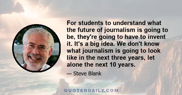 For students to understand what the future of journalism is going to be, they're going to have to invent it. It's a big idea. We don't know what journalism is going to look like in the next three years, let alone the