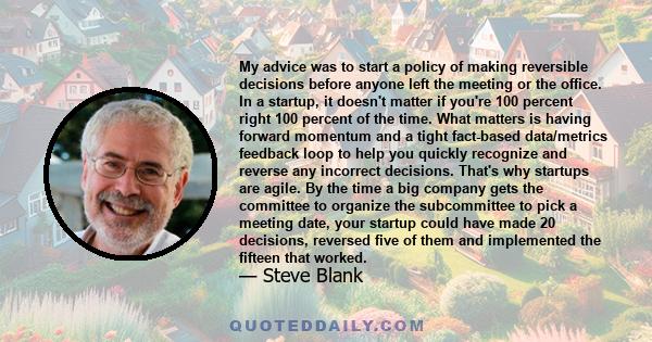 My advice was to start a policy of making reversible decisions before anyone left the meeting or the office. In a startup, it doesn't matter if you're 100 percent right 100 percent of the time. What matters is having