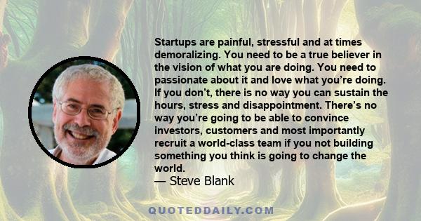 Startups are painful, stressful and at times demoralizing. You need to be a true believer in the vision of what you are doing. You need to passionate about it and love what you’re doing. If you don’t, there is no way