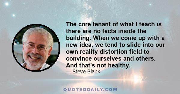 The core tenant of what I teach is there are no facts inside the building. When we come up with a new idea, we tend to slide into our own reality distortion field to convince ourselves and others. And that's not healthy.