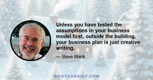 Unless you have tested the assumptions in your business model first, outside the building, your business plan is just creative writing.