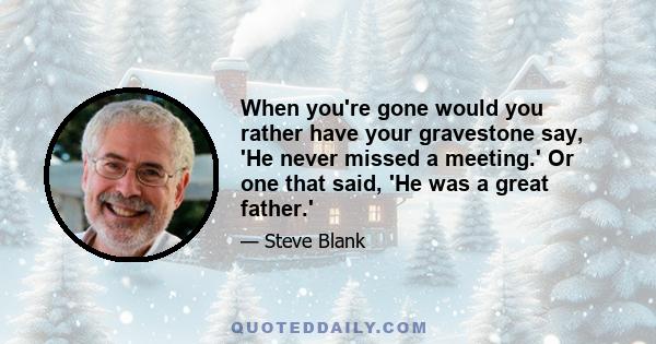 When you're gone would you rather have your gravestone say, 'He never missed a meeting.' Or one that said, 'He was a great father.'